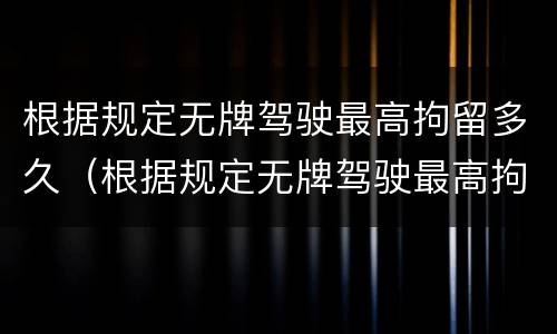 根据规定无牌驾驶最高拘留多久（根据规定无牌驾驶最高拘留多久判刑）
