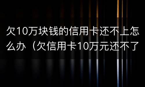 欠10万块钱的信用卡还不上怎么办（欠信用卡10万元还不了怎么办）