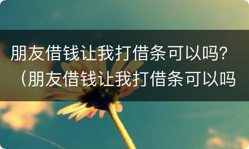 朋友借钱让我打借条可以吗？（朋友借钱让我打借条可以吗合法吗）