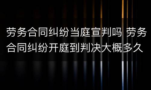 劳务合同纠纷当庭宣判吗 劳务合同纠纷开庭到判决大概多久