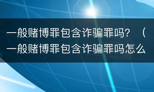 一般赌博罪包含诈骗罪吗？（一般赌博罪包含诈骗罪吗怎么判）
