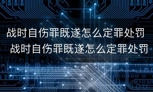 战时自伤罪既遂怎么定罪处罚 战时自伤罪既遂怎么定罪处罚多少