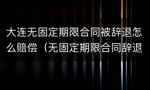 大连无固定期限合同被辞退怎么赔偿（无固定期限合同辞退赔偿金）