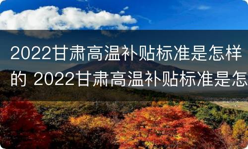 2022甘肃高温补贴标准是怎样的 2022甘肃高温补贴标准是怎样的呀