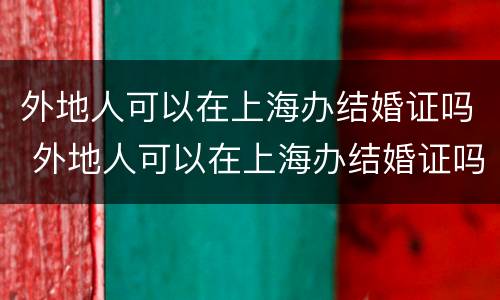 外地人可以在上海办结婚证吗 外地人可以在上海办结婚证吗