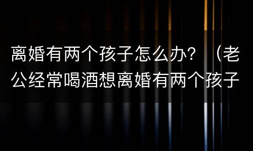 离婚有两个孩子怎么办？（老公经常喝酒想离婚有两个孩子怎么办）