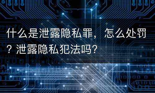 什么是泄露隐私罪，怎么处罚? 泄露隐私犯法吗?