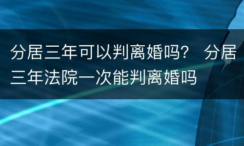 分居三年可以判离婚吗？ 分居三年法院一次能判离婚吗