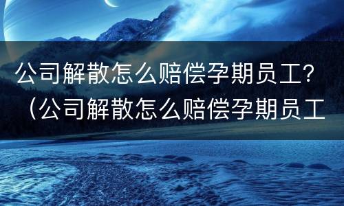 公司解散怎么赔偿孕期员工？（公司解散怎么赔偿孕期员工）