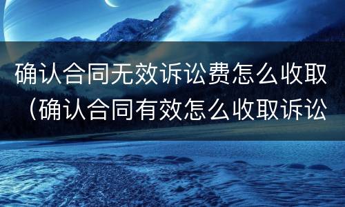 确认合同无效诉讼费怎么收取（确认合同有效怎么收取诉讼费）