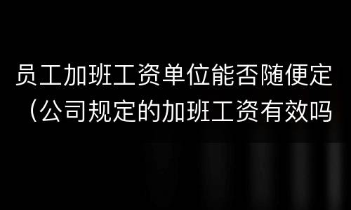 员工加班工资单位能否随便定（公司规定的加班工资有效吗）