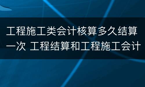 工程施工类会计核算多久结算一次 工程结算和工程施工会计科目