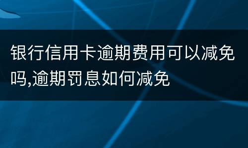 银行信用卡逾期费用可以减免吗,逾期罚息如何减免
