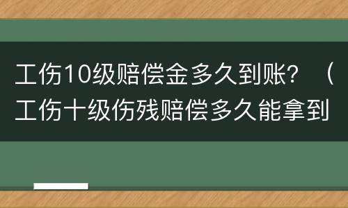工伤10级赔偿金多久到账？（工伤十级伤残赔偿多久能拿到）