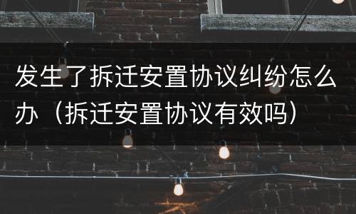 发生了拆迁安置协议纠纷怎么办（拆迁安置协议有效吗）