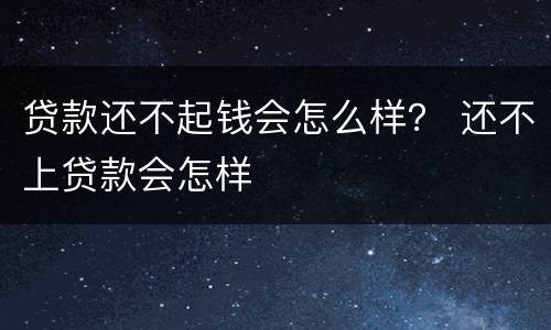 贷款还不起钱会怎么样？ 还不上贷款会怎样