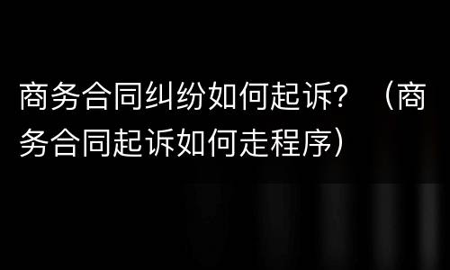 商务合同纠纷如何起诉？（商务合同起诉如何走程序）