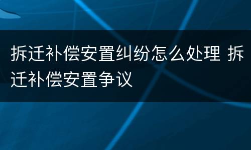 拆迁补偿安置纠纷怎么处理 拆迁补偿安置争议