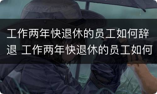工作两年快退休的员工如何辞退 工作两年快退休的员工如何辞退呢