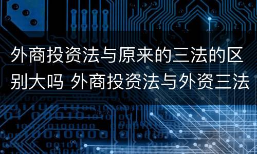 外商投资法与原来的三法的区别大吗 外商投资法与外资三法的区别