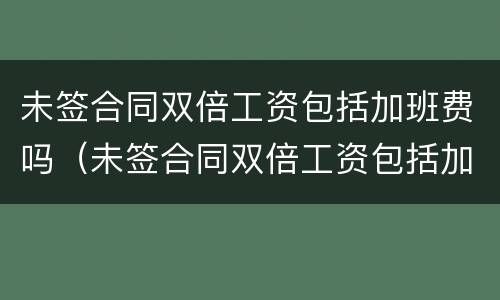 未签合同双倍工资包括加班费吗（未签合同双倍工资包括加班费吗怎么算）