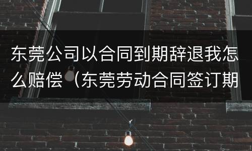 东莞公司以合同到期辞退我怎么赔偿（东莞劳动合同签订期限要求）