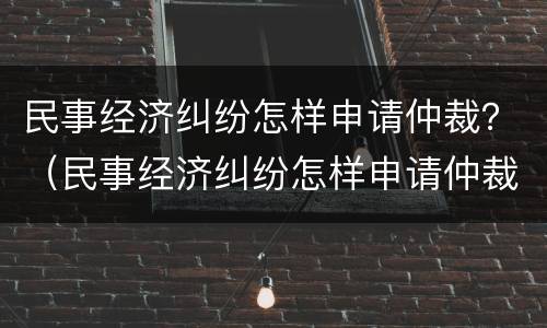 民事经济纠纷怎样申请仲裁？（民事经济纠纷怎样申请仲裁程序）