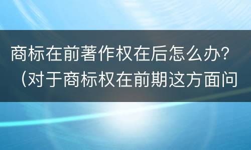 商标在前著作权在后怎么办？（对于商标权在前期这方面问题并不是太多）