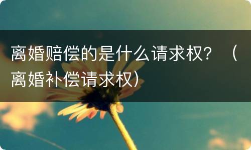 离婚赔偿的是什么请求权？（离婚补偿请求权）