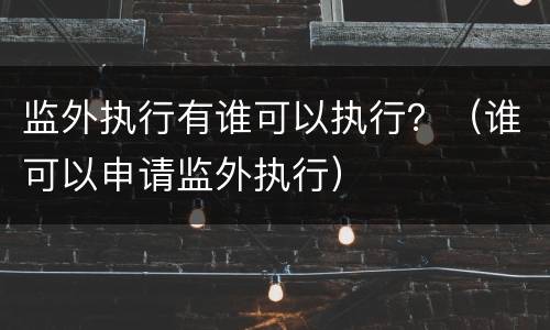 监外执行有谁可以执行？（谁可以申请监外执行）