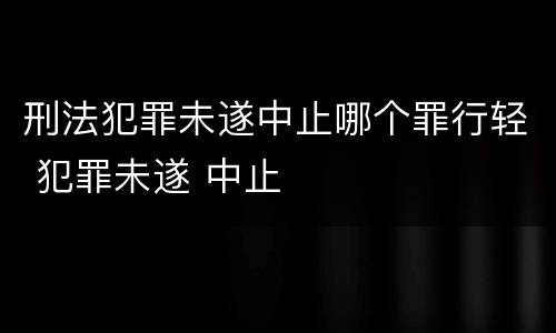 刑法犯罪未遂中止哪个罪行轻 犯罪未遂 中止