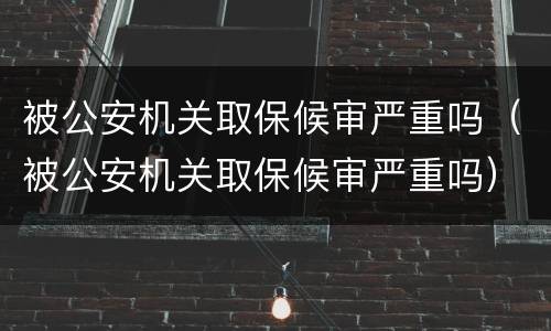 被公安机关取保候审严重吗（被公安机关取保候审严重吗）