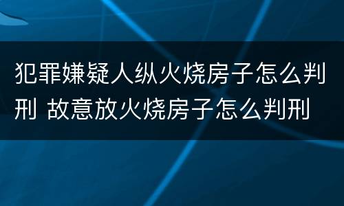 犯罪嫌疑人纵火烧房子怎么判刑 故意放火烧房子怎么判刑