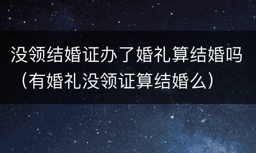 没领结婚证办了婚礼算结婚吗（有婚礼没领证算结婚么）