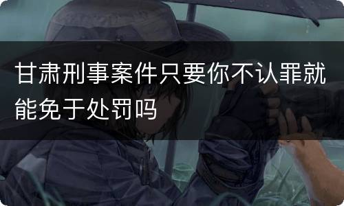 甘肃刑事案件只要你不认罪就能免于处罚吗