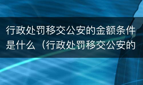 行政处罚移交公安的金额条件是什么（行政处罚移交公安的金额条件是什么呢）