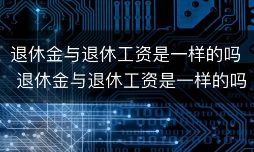 退休金与退休工资是一样的吗 退休金与退休工资是一样的吗知乎