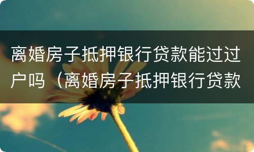 离婚房子抵押银行贷款能过过户吗（离婚房子抵押银行贷款能过过户吗要多少钱）