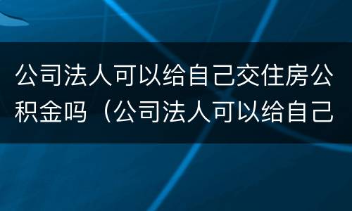 公司法人可以给自己交住房公积金吗（公司法人可以给自己缴纳住房公积金吗）
