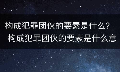 构成犯罪团伙的要素是什么？ 构成犯罪团伙的要素是什么意思