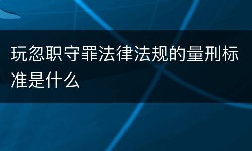 玩忽职守罪法律法规的量刑标准是什么