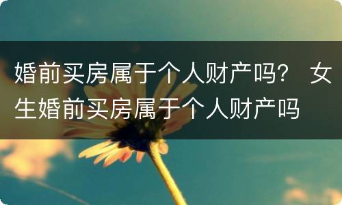 婚前买房属于个人财产吗？ 女生婚前买房属于个人财产吗
