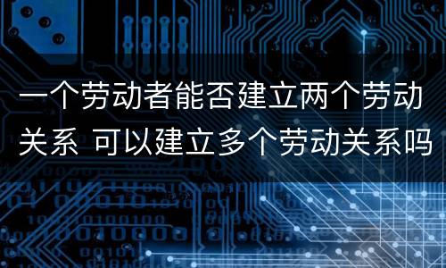 一个劳动者能否建立两个劳动关系 可以建立多个劳动关系吗