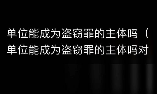 单位能成为盗窃罪的主体吗（单位能成为盗窃罪的主体吗对吗）