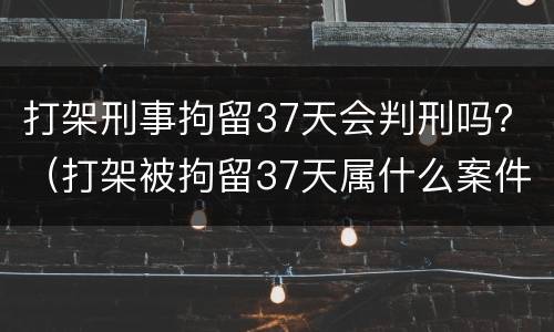 打架刑事拘留37天会判刑吗？（打架被拘留37天属什么案件）