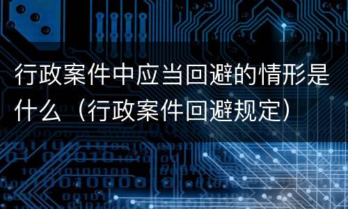 行政案件中应当回避的情形是什么（行政案件回避规定）