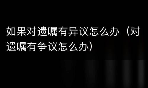 如果对遗嘱有异议怎么办（对遗嘱有争议怎么办）