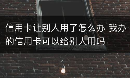 信用卡让别人用了怎么办 我办的信用卡可以给别人用吗