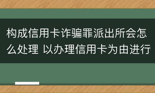 构成信用卡诈骗罪派出所会怎么处理 以办理信用卡为由进行诈骗罪的立案标准