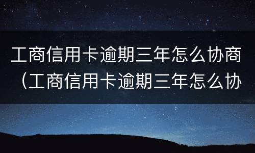 工商信用卡逾期三年怎么协商（工商信用卡逾期三年怎么协商分期还款）